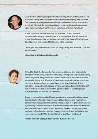 “As a mother of two young children flexibility is key, and I love that I am
in control of my own business schedule and creating my own success.
Our range of quality jewellery and accessories is stunning. Customers
love their Meme & Co pieces and seem to be continuously keeping a
keen eye on what will be their next purchase, which is fabulous!
Susan’s passion and enthusiasm for Meme & Co and all that it
represents is not only inspiring but it is contagious. She is incredibly
present and supportive to her team, ensuring we have all the training,
development and support tools we need to succeed.
I am super excited to be on board for the journey as a Meme & Co Brand
Ambassador.”
Nikki, Meme & Co Brand Ambassador
If I had to describe Susan, she has amazing stamina and strength to
bring her vision alive...that in itself is very contagious. She has the ability
to not only have a big vision but understands the skills and intricacies
involved to bring it to life. One of her key strengths includes a positive
can-do attitude on how to make it work, for any situation. She is
someone I truly admire because of her courage and unrelenting belief
that it will work. She has skin in the game and she is the star player,
putting herself on the line for her team.
Susan is committed on building a long lasting international company
that prides itself on developing strong foundations and having key
partnerships to support the women. Her passion is to grow the business
by building a community of like-minded women who all share a similar
journey and support each other. As one of the key partnerships I see
her hours of dedication and her massive commitment not only to the
women’s success BUT to the outstanding quality of the brand.
Natalie Tolhopf, Catapult Your Career, Business Coach
 