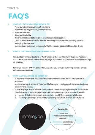 FAQ’S
1.	 WHAT DO I GET WHEN I JOIN MEME & CO?
	 •	 Your own business working from home
	 •	 Work the hours you want, when you want
	 •	 Greater freedom
	 •	 Greater flexibility
	 •	 Represent a brand of designer jewellery and accessories
	 • 	 Join a team of like-minded women who are passionate about having fun and
		 enjoying the journey
	 •	 Access to an exclusive community that keeps you accountable and on-track
2.	 WHAT IS THE OPPORTUNITY WITH MEME & CO?
	
	 Join our team in New Zealand or Australia on either our Platinum Business Package
NZ$1497.00, our Premium Business Package NZ$697.00 or our Starter Business Package
NZ$397.00.
	 If you live outside of New Zealand or Australia you can join our company as a Global
Affiliate for US$197.00.
3.	 WHAT ELSE WILL I NEED TO INVEST IN?
	 •	 A monthly fee of NZ$29.00 is deducted from the Brand Ambassador or Global 		
	 Affiliate
		 designated bank account. The monthly fee covers hosting, maintenance, backups,
		 security and access.
	 •	 Table displays, mirror & black table cloth to showcase your jewellery & accessories
	 •	 The following is not compulsory but we strongly recommend you also invest in
		 o	 Meme & Co business cards (ordered via Head Office), see sample below.
		 o	 Training workshops provided by the company which may be part-funded
Jane Smith
Brand Ambassador
m/ 021 234 5678
e/ jane.smith@memeandco.com
w/ memeandco.com/me-store/
jane.smith
facebook.com/memeandco.ltd
instagram.com/memeandco.ltd
pinterest.com/memeandco
 