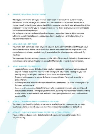 4.	 WHAT IS THE ACTUAL OPPORTUNITY?
	 When you join Meme & Co you receive a selection of pieces from our Collection,
dependent on the package purchased. You also receive a customised Meme & Co
virtual storefront with your own uniqe URL to promote your business. We provide all the
necessary resources for you to run your business via three avenues; in-person, direct to
customers via Pop Up Shops
(i.e. in-home, markets, cafes etc), online via your customised Meme & Co me-store
(utilising social media to gain exposure and drive customers online) and direct to
boutique retail stores.
5. 	 HOW MUCH DO I GET PAID?
	 You make 20% commission on any item you sell during a Pop Up Shop or through your
me-Store from the Meme & Co Collection. Brand Ambassadors are eligible for a 10%
commission on all sales made through any retail outlet who becomes a Meme & Co
stockist.
	 We pay commissions and any bonuses on the 10th of the month following. Breakdown of
commission and bonus structure is set out in Meme & Co reward documentation.
6.	 WHAT SUPPORT DO I RECEIVE?
	 •	 As part of your Meme & Co business, you have access to free basic training as well 	
	 as part-funded high level outsourced training with advice and strategies you can 		
	 readily apply to help you create and build a sustainable business.
	 •	 Free exclusive access to Meme & Co me-Lounge (closed Facebook group) and
	 online forum
	 •	 Paired up with an Accountability Partner from the Meme & Co team to help you stay 	
	 focused and on-track
	 •	 Access to an outsourced coaching team who run programmes on goal setting and 		
	 staying accountable, setting up your business, building your business, understanding 	
	 social media as well as healthy & wellness to support you in both your business and 		
	 personal life
7. 	 HOW DO I ADD MERCHANDISE TO MY COLLECTION?
	 We have a merchandise builder programme available, when you generate set sales
levels in a calendar month you earn me-Money to add pieces to your Collection.
8. 	 HOW DO I PURCHASE ADDITIONAL PIECES FOR MY COLLECTION?
	 You need to send your order details i.e item & payment method to head office
for processing.
 