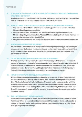 9.	 IF AN ITEM IN THE COLLECTION IS NO LONGER AVAILABLE AS A BRAND AMBASSADOR
WHAT CAN I DO WITH IT?
	 Any items dis-continued in the Collection that are in your merchandise box can be either
kept or sold as an end of line/sample sale for cash, which you keep.
10.	 WHAT IF I WANT TO CREATE MARKETING MATERIAL TO PROMOTE MY BUSINESS
	 •	 You can use official Meme & Co images available, guidelines on use are set out in 		
	 Meme & Co policy documentation.
	 • 	 You can create flyers, posters etc but you must adhere to guidelines set out in 		
	 Meme & Co policy documentation. All use of Meme & Co logo, trade name etc must be 	
	 approved and signed off by Head Office.
	 • 	 Images downloaded into our image library tab in your dashboard are available to use
11.	 WHERE CAN I PROMOTE MY ME-STORE?
	 Your Meme & Co me-Store is an integral part of driving and growing your business, you
should promote it wherever you can i.e. via your social media pages, blogs, newsletters,
email, marketing and advertising material etc. Guidelines are set out in Meme & Co
policy documentation.
12.	 DO WE INCENTIVISE THE HOST WHO HOLDS A POP UP SHOP?
	 Thehostisanimportantpersonwhoweworkverycloselywithtoensureasuccessful
outcome.Wesupportthosewhosupportussowehavecreatedamulti-levelhostreward
programmethatthanksthehostforhertimeandeffort,incentivisessalesontheday
(redeemedonthedayofherPopUpShop),withfurtherincentivesforhelpingsecure
futurePopUpShops(redeemedafteradditionaleventhastakenplace).
13. 	 HOW DO I WORK WITH BOUTIQUE RETAIL STORES?
	 We provide you with a wholesale list on key pieces in our Meme & Co Collection that
are available to sell to boutique retail stores. You are restricted to promoting Meme
& Co Wholesale Range to the Retail Sector. The retail outlet places an order with the
Brand Ambassador and purchases product directly with Head Office. The retail outlet
is then responsible for on-selling Meme & Co product directly to their customer. The
Brand Ambassador is responsible for sourcing new retailers and managing on-going
customer service.
14.	 CAN I APPROACH ANY RETAIL BOUTIQUE?
	 Prior to approaching a retail outlet you must have approval to contact the retail outlet
from Head Office to ensure brand synergies exist, that no other Brand Ambassador is
talking to the retail outlet and to ensure the Brand Ambassador is able to effectively
manage on-going relationships.
 