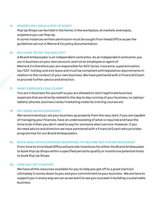 15.	 WHERE CAN I HOLD A POP UP SHOP?
	 Pop Up Shops can be held in the home, in the workplace, at markets and expos,
anywhere you can Pop Up.
	 In some instances written permission must be sought from Head Office as per the
guidelines set out in Meme & Co policy documentation.
16.	 DO I HAVE TO PAY TAX AND GST?
	 A Brand Ambassador is an independent contractor. As an independent contractor you
are in business on your own account, and not an employee or agent of
	 Meme & Co therefore you are responsible for ACC levies, insurance, superannuation,
tax/GST, holiday and sick leave and must be compliant with legislative requirements in
relation to the conduct of your own business. We have partnered with a Financial Coach
to provide further advice and direction.
17. 	 WHAT EXPENSES CAN I CLAIM?
	 You are in business for yourself so you are allowed to claim legitimate business
expenses that are directly related to the day to day running of your business, i.e. laptop/
tablets/phones, business cards/marketing material, training courses etc
18	 DO I NEED AN ACCOUNTANT?
	 We recommend you set your business up properly from the very start, if you are capable
of managing your finances, have an understanding of what is required and have the
time to do it then you don’t need to pay for someone else’s service. However, if you
do need advice and direction we have partnered with a Financial Coach who provides
programmes for our Brand Ambassadors
19.	 DOES HEAD OFFICE PROVIDE INCENTIVES TO HELP ME GET FUTURE BOOKINGS?
	 From time to time Head Office will provide incentives for either the Brand Ambassador
to book Pop Up Shops within a specified period to qualify or incentivise potential hosts
to book Pop Up Shops.
20.	 HOW DO I GET STARTED?
	 We have all the resources available for you to help you get off to a great start but
ultimately it comes down to you and your commitment to your business. We are here to
support you in every way we can as we want to see you succeed in building a sustainable
business.
 