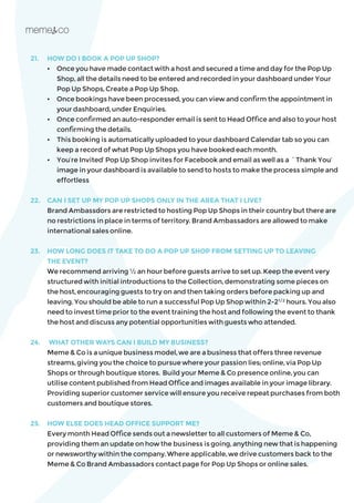 21.	 HOW DO I BOOK A POP UP SHOP?
	 •	 Once you have made contact with a host and secured a time and day for the Pop Up 		
	 Shop, all the details need to be entered and recorded in your dashboard under Your 		
	 Pop Up Shops, Create a Pop Up Shop.
	 •	 Once bookings have been processed, you can view and confirm the appointment in 		
	 your dashboard, under Enquiries.
	 •	 Once confirmed an auto-responder email is sent to Head Office and also to your host 	
	 confirming the details.
	 • 	 This booking is automatically uploaded to your dashboard Calendar tab so you can
	 keep a record of what Pop Up Shops you have booked each month.
	 • 	 You’re Invited’ Pop Up Shop invites for Facebook and email as well as a `Thank You’ 		
	 image in your dashboard is available to send to hosts to make the process simple and 	
	effortless
22.	 CAN I SET UP MY POP UP SHOPS ONLY IN THE AREA THAT I LIVE?
	 Brand Ambassdors are restricted to hosting Pop Up Shops in their country but there are 	
no restrictions in place in terms of territory. Brand Ambassadors are allowed to make
international sales online.
23.	 HOW LONG DOES IT TAKE TO DO A POP UP SHOP FROM SETTING UP TO LEAVING
THE EVENT?
	 We recommend arriving ½ an hour before guests arrive to set up. Keep the event very
structured with initial introductions to the Collection, demonstrating some pieces on
the host, encouraging guests to try on and then taking orders before packing up and
leaving. You should be able to run a successful Pop Up Shop within 2-21/2
hours. You also
need to invest time prior to the event training the host and following the event to thank
the host and discuss any potential opportunities with guests who attended.
24.	 WHAT OTHER WAYS CAN I BUILD MY BUSINESS?
	 Meme & Co is a unique business model, we are a business that offers three revenue
streams, giving you the choice to pursue where your passion lies; online, via Pop Up
Shops or through boutique stores. Build your Meme & Co presence online, you can
utilise content published from Head Office and images available in your image library.
Providing superior customer service will ensure you receive repeat purchases from both
customers and boutique stores.
25. 	 HOW ELSE DOES HEAD OFFICE SUPPORT ME?
	 Every month Head Office sends out a newsletter to all customers of Meme & Co,
providing them an update on how the business is going, anything new that is happening
or newsworthy within the company. Where applicable, we drive customers back to the
Meme & Co Brand Ambassadors contact page for Pop Up Shops or online sales.
 