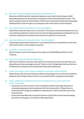 26.	 WHO ARE THE DESIGNERS THAT MEME & CO WORK WITH?
	 We work with MichaelJohn Jewellery, Zabbana, Veronica B & Stash Jewels, all NZ
designed jewellery and accessories is designed in NZ and handcrafted to order. The
black navigation banner at the bottom of Meme & Co website & the Brand Ambassador
dashboard has a link through to our designers with information on their designs.
27.	 WHO DISPATCHES THE ORDERS TO MY CUSTOMERS?
	 Head office sends all orders out to customers. The brand is extremely important to us as
is providing exceptional customer service, by managing packaging and dispatch we can
maintain a high level of quality control and ensure optimum turnaround.
28.	 HOW ARE MEME & CO PACKAGES SENT TO CUSTOMERS?
	 All packages beautifully wrapped are couriered directly from Head Office to the client
with track and trace and signature required.
29.	 IS THERE A COURIER CHARGE?
	 We do charge a courier fee, however any orders over NZ$199.00 qualifies for free
shipping.
30.	 CAN WE COURIER PACKAGES OVERSEAS?
	 Meme & Co website is set up to take sales from overseas countries. Courier fees vary
depending on where packages are sent. There is a link to Shipping & Delivery terms on
the Meme & Co website and in the Brand Ambassador dashboard.
31.	 HOW LONG DOES IT TAKE FOR CUSTOMERS TO RECEIVE THEIR ORDERS?
	 Depending on the item purchased, we deliver the package to our customers anywhere 	
between 2 and 10 days unless an item is out of stock which may take up to 6 weeks.
32.	 WHAT HAPPENS IF SOMETHING IS FAULTY OR BROUGHT AS A GIFT AND THEY
WANT TO RETURN?
	 •	 Customers can return unworn item in saleable condition with tags attached, in
	 original packaging and with original proof of purchase, within 10 days. Returns 		
	 received within 10 days are eligible for a Meme & Co credit to the total cost of the 		
	 returned item.
	 •	 In the event that Meme & Co ascertain there is a fault with an item we will happily 		
	 provide an exchange, in line with our Warranty Policy.
 
