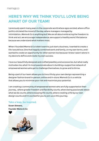 HERE’S WHY WE THINK YOU’LL LOVE BEING
I previously spent many years in the corporate world where egos existed, where office
politics dictated the mood of the day, where managers managed by
intimidation...Meme & Co is anything but! We are all about embracing the freedom to
think and act, we encourage independence, we support a healthy work/life balance
because we understand what matters most.
When I founded Meme & Co I didn’t want to just start a business, I wanted to create a
life I would love. One that happily combined work and family, on my own terms, and I
wanted to create an opportunity for other women too because I knew I wasn’t alone in
my desire to define and create my own success.
I love our beautifully designed and crafted jewellery and accessories, but what really
motivates me, what I’m most passionate about is building a supportive network of
empowered women who get to challenge themselves, to grow and to thrive.
Being a part of our team allows you to live a life by your own design representing a
designer fashion brand in-person, online and in-store. Meme & Co is a vehicle
that allows you to minimise your risk and maximise your potential.
I am creating a community of empowered women who are fully supported on their
journey... where greater freedom and flexibility counts, where being passionate about
what we do counts, where enjoying life counts, where creating a life by our own
design counts and I’m excited for you to join us on this journey.
Take a leap, be inspired.
Susan Stevens,
Founder Meme & Co
APART OF OUR TEAM!
 