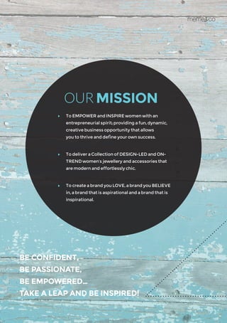 BE CONFIDENT,
BE PASSIONATE,
BE EMPOWERED…
TAKE A LEAP AND BE INSPIRED!
	 To EMPOWER and INSPIRE women with an 	
entrepreneurial spirit; providing a fun, dynamic,
creative business opportunity that allows 		
you to thrive and define your own success.
	 To deliver a Collection of DESIGN-LED and ON-
TREND women’s jewellery and accessories that
are modern and effortlessly chic.
	 To create a brand you LOVE, a brand you BELIEVE
in, a brand that is aspirational and a brand that is
inspirational.
OUR MISSION
 