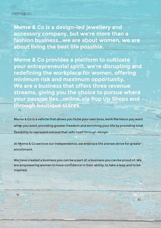 Meme & Co is a design-led jewellery and
accessory company, but we’re more than a
fashion business...we are about women, we are
about living the best life possible.
Meme & Co provides a platform to cultivate
your entrepreneurial spirit, we’re disrupting and
redefining the workplace for women, offering
minimum risk and maximum opportunity.
We are a business that offers three revenue
streams, giving you the choice to pursue where
your passion lies...online, via Pop Up Shops and
through boutique stores.
Meme & Co is a vehicle that allows you to be your own boss, work the hours you want
when you want, providing greater freedom and enriching your life by providing total
flexibility to represent a brand that sells itself through design.
At Meme & Co we love our independence, we embrace life and we strive for greater
enrichment.
We have created a business you can be a part of, a business you can be proud of. We
are empowering women to have confidence in their ability, to take a leap and to be
inspired.
 