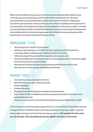 When you join Meme & Co you are not only joining a company that supports your
vision but you are also joining a community of like-minded women. We have
partnered with successful business coaches who are committed to helping you
succeed in your business venture, willing to share their knowledge, their experiences
and successes, providing encouragement and support to achieve your goals. Through
our partnerships we offer our Brand Ambassadors access to resources that keep them
accountable and on-track ensuring success within their business and personal life,
providing a community with which they can thrive.
IMAGINE THIS
•	 Not having to sit in traffic to go to work
•	 Getting up and going for a run with the dog, catching up with friends for a 		
	 morning coffee or walking your children to and from school
•	 Taking the day off to spend with a loved one, because you can
•	 Going on holiday and not having to put in an annual leave form or having to juggle 	
	 annual leave around school holidays
•	 Not having to feel guilty about taking the day off when your child is sick
•	 Having more control, greater flexibility and freedom
WHAT YOU GET
•	 Your own business working from home
•	 Work the hours you want, when you want
•	 Greater freedom
•	 Greater flexibility
•	 Represent a brand of designer jewellery and accessories
•	 Join a team of like-minded women who are passionate about having fun and 	
	 enjoying the journey
•	 Access to an exclusive community that keeps you accountable and on-track
You’re not just a number, you get support from our community of inspirational women.
You get to have complete control over how you plan your day/your week. If you are
serious about being in control of the journey you are on, YOU provide the drive and a
can-do attitude, YOU ultimately become the HEART and SOUL of this brand.
 