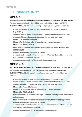 THE OPPORTUNITY
OPTION 1.
BECOME A MEME & CO BRAND AMBASSADOR IN NEW ZEALAND OR AUSTRALIA
For an investment of only NZ$1497.00 you receive: Meme & Co PLATINUM
BUSINESS PACKAGE with our top selling designer jewellery and accessories
•	 A selection of pieces best suited to showcase in Boutique Stores and
	 Pop Up Shops
•	 Your own personalised virtual Meme & Co me-Store to drive online sales
•	 Access to Meme & Co website dashboard to run your business
•	 Meme & Co Product Catalogue
•	 Meme & Co Order Form Pad to assist with booking overwhelm
•	 Meme & Co Wholesale List
•	 FREE access to online me-Lounge Facebook closed group & Meme & Co 		
	 online Forum
•	 Access to high level outsourced training
•	 Access to outsourced business coaches and Founder Susan Stevens to help 		
	 you 	stay accountable and on-track
•	 Access to a community of like-minded business woman​
OPTION 2.
BECOME A MEME & CO BRAND AMBASSADOR IN NEW ZEALAND OR AUSTRALIA
For an investment of only NZ$697.00 you receive: Meme & Co PREMIUM
BUSINESS PACKAGE with key pieces selected from our Premium Business
Package
•	 A selection of pieces best suited to showcase in Boutique Store
•	 Your own personalised virtual Meme & Co me-Store to drive online sales
•	 Access to Meme & Co website dashboard to run your business
•	 Meme & Co Product Catalogue
•	 Meme & Co Order Form Pad to assist with booking overwhelm
•	 Meme & Co Wholesale List
•	 Exclusive access to online me-Lounge Facebook closed group & Meme & Co
online Forum
•	 FREE access to an online personal development me-Course programme
•	 Access to high level outsourced training
•	 Access to outsourced business coaches and Founder Susan Stevens to help
you stay accountable and on-track
•	 Access to a community of like-minded business women
 