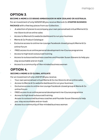 OPTION 3:
BECOME A MEME & CO BRAND AMBASSADOR IN NEW ZEALAND OR AUSTRALIA.
For an investment of only NZ$397.00 you receive Meme & Co STARTER BUSINESS
PACKAGE with a few key pieces from our Collection.
•	 A selection of pieces to accompany your own personalised virtual Meme & Co 	
	 me-Store to drive online sales
•	 Access to Meme & Co website dashboard to run your business
•	 Meme & Co Product Catalogue
•	 Exclusive access to online me-Lounge Facebook closed group & Meme & Co
	 online Forum
•	 FREE access to an online personal development me-Course programme
• 	 Access to high level outsourced training
•	 Access to outsourced business coaches and Founder Susan Stevens to help you 	
	 stay accountable and on-track
•	 Access to a community of like-minded business women
OPTION 4.
BECOME A MEME & CO GLOBAL AFFILIATE
For an investment of only US$197.00 you receive:
•	 Your own personalised virtual Meme & Co me-Store to drive online sales
•	 Access to Meme & Co website dashboard to run your business
•	 Exclusive access to online me-Lounge Facebook closed group & Meme & Co 		
	 online Forum
•	 FREE access to an online personal development me-Course programme
•	 Access to high level outsourced training
	 Access to outsourced business coaches and Founder Susan Stevens to help 		
	 you 	stay accountable and on-track
•	 Access to a community of like-minded business woman ​
 