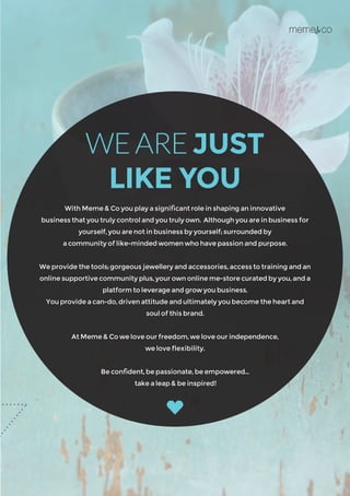 With Meme & Co you play a significant role in shaping an innovative
business that you truly control and you truly own. Although you are in business for
yourself, you are not in business by yourself; surrounded by
a community of like-minded women who have passion and purpose.
We provide the tools; gorgeous jewellery and accessories, access to training and an
online supportive community plus, your own online me-store curated by you, and a
platform to leverage and grow you business.
You provide a can-do, driven attitude and ultimately you become the heart and
soul of this brand.
At Meme & Co we love our freedom, we love our independence,
we love flexibility.
Be confident, be passionate, be empowered…
take a leap & be inspired!
WEAREJUST
LIKE YOU
 