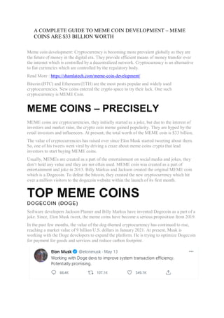 A COMPLETE GUIDE TO MEME COIN DEVELOPMENT – MEME
COINS ARE $33 BILLION WORTH
Meme coin development: Cryptocurrency is becoming more prevalent globally as they are
the future of money in the digital era. They provide efficient means of money transfer over
the internet which is controlled by a decentralized network. Cryptocurrency is an alternative
to fiat currencies which are controlled by the regulatory body.
Read More : https://shamlatech.com/meme-coin-development/
Bitcoin (BTC) and Ethereum (ETH) are the most posts popular and widely used
cryptocurrencies. New coins entered the crypto space to try their luck. One such
cryptocurrency is MEME Coin.
MEME COINS – PRECISELY
MEME coins are cryptocurrencies, they initially started as a joke, but due to the interest of
investors and market raise, the crypto coin meme gained popularity. They are hyped by the
retail investors and influencers. At present, the total worth of the MEME coin is $33 billion.
The value of cryptocurrencies has raised ever since Elon Musk started tweeting about them.
So, one of his tweets went viral by driving a craze about meme coins crypto that lead
investors to start buying MEME coins.
Usually, MEMEs are created as a part of the entertainment on social media and jokes, they
don’t hold any value and they are not often used. MEME coin was created as a part of
entertainment and joke in 2013. Billy Markus and Jackson created the original MEME coin
which is a Dogecoin. To defeat the bitcoin, they created the new cryptocurrency which hit
over a million visitors to the dogecoin website within the launch of its first month.
TOP MEME COINS
DOGECOIN (DOGE)
Software developers Jackson Plamer and Billy Markus have invented Dogecoin as a part of a
joke. Since, Elon Musk tweet, the meme coins have become a serious proposition from 2019.
In the past few months, the value of the dog-themed cryptocurrency has continued to rise,
reaching a market value of 9 billion U.S. dollars in January 2021. At present, Musk is
working with the Doge developers to expand the platform. He is trying to optimize Dogecoin
for payment for goods and services and reduce carbon footprint.
 