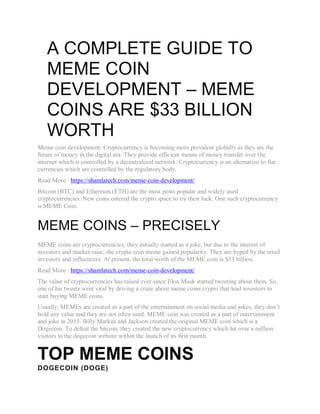 A COMPLETE GUIDE TO
MEME COIN
DEVELOPMENT – MEME
COINS ARE $33 BILLION
WORTH
Meme coin development: Cryptocurrency is becoming more prevalent globally as they are the
future of money in the digital era. They provide efficient means of money transfer over the
internet which is controlled by a decentralized network. Cryptocurrency is an alternative to fiat
currencies which are controlled by the regulatory body.
Read More : https://shamlatech.com/meme-coin-development/
Bitcoin (BTC) and Ethereum (ETH) are the most posts popular and widely used
cryptocurrencies. New coins entered the crypto space to try their luck. One such cryptocurrency
is MEME Coin.
MEME COINS – PRECISELY
MEME coins are cryptocurrencies, they initially started as a joke, but due to the interest of
investors and market raise, the crypto coin meme gained popularity. They are hyped by the retail
investors and influencers. At present, the total worth of the MEME coin is $33 billion.
Read More : https://shamlatech.com/meme-coin-development/
The value of cryptocurrencies has raised ever since Elon Musk started tweeting about them. So,
one of his tweets went viral by driving a craze about meme coins crypto that lead investors to
start buying MEME coins.
Usually, MEMEs are created as a part of the entertainment on social media and jokes, they don’t
hold any value and they are not often used. MEME coin was created as a part of entertainment
and joke in 2013. Billy Markus and Jackson created the original MEME coin which is a
Dogecoin. To defeat the bitcoin, they created the new cryptocurrency which hit over a million
visitors to the dogecoin website within the launch of its first month.
TOP MEME COINS
DOGECOIN (DOGE)
 