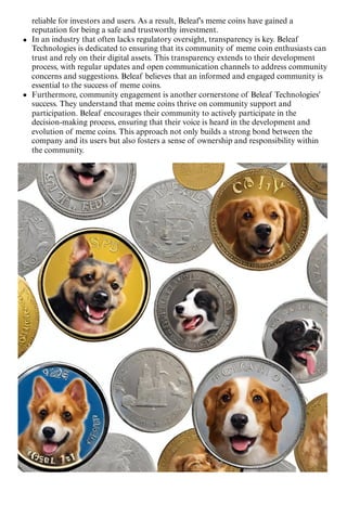 reliable for investors and users. As a result, Beleaf's meme coins have gained a
reputation for being a safe and trustworthy investment.
In an industry that often lacks regulatory oversight, transparency is key. Beleaf
Technologies is dedicated to ensuring that its community of meme coin enthusiasts can
trust and rely on their digital assets. This transparency extends to their development
process, with regular updates and open communication channels to address community
concerns and suggestions. Beleaf believes that an informed and engaged community is
essential to the success of meme coins.
Furthermore, community engagement is another cornerstone of Beleaf Technologies'
success. They understand that meme coins thrive on community support and
participation. Beleaf encourages their community to actively participate in the
decision-making process, ensuring that their voice is heard in the development and
evolution of meme coins. This approach not only builds a strong bond between the
company and its users but also fosters a sense of ownership and responsibility within
the community.
 