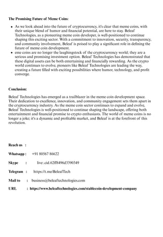 The Promising Future of Meme Coins:
Conclusion:
Beleaf Technologies has emerged as a trailblazer in the meme coin development space.
Their dedication to excellence, innovation, and community engagement sets them apart in
the cryptocurrency industry. As the meme coin sector continues to expand and evolve,
Beleaf Technologies is well-positioned to continue shaping the landscape, offering both
entertainment and financial promise to crypto enthusiasts. The world of meme coins is no
longer a joke; it's a dynamic and profitable market, and Beleaf is at the forefront of this
revolution.
Reach us :
Whatsapp : +91 80567 86622
Skype : live:.cid.62ff8496d3390349
Telegram : https://t.me/BeleafTech
Mail to : business@beleaftechnologies.com
URL : https://www.beleaftechnologies.com/stablecoin-development-company
As we look ahead into the future of cryptocurrency, it's clear that meme coins, with
their unique blend of humor and financial potential, are here to stay. Beleaf
Technologies, as a pioneering meme coin developer, is well-positioned to continue
shaping this exciting sector. With a commitment to innovation, security, transparency,
and community involvement, Beleaf is poised to play a significant role in defining the
future of meme coin development.
eme coins are no longer the laughingstock of the cryptocurrency world; they are a
serious and promising investment option. Beleaf Technologies has demonstrated that
these digital assets can be both entertaining and financially rewarding. As the crypto
world continues to evolve, pioneers like Beleaf Technologies are leading the way,
creating a future filled with exciting possibilities where humor, technology, and profit
converge.
 