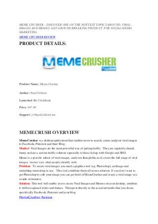 MEME CRUSHER – DISCOVER ONE OF THE HOTTEST TOPICS AROUND, VIRAL
IMAGES AND MEMES. GET GROUND BREAKING PRODUCT FOR SOCIAL MEDIA
MARKETING.
MEME CRUSHER REVIEW

PRODUCT DETAILS:




Product Name: Meme Crusher

Author: Paul Clifford

Launched At: ClickBank

Price: $47.00

Support: jv@paulclifford.me




MEMECRUSH OVERVIEW
MemeCrusher is a desktop application that enables users to search, create and post viral images
to Facebook, Pinterest and their Blog.
Market: Viral Images are the most powerful way of getting traffic. They are regularly shared,
funny and are a serious traffic solution especially to those fed up with Google and SEO.
Meme is a specific subset of viral images, and even though this tool covers the full range of viral
images, ‘meme’s are what people identify with.
Problem: To create viral images you need a graphics tool (eg. Photoshop), an Image and
something interesting to say. This tool combines them all in one solution. If you don’t want to
get Photoshop to edit your image you can get hold of MemeCrusher and create a viral image in a
couple of minutes.
Solution: This tool will enable you to create Viral Images and Memes on your desktop, combine
it with recognised styles and frames. Then post directly to the social networks that you chose;
specifically Facebook, Pinterest and your blog.
MemeCrusher Review
 