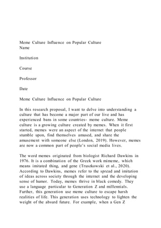 Meme Culture Influence on Popular Culture
Name
Institution
Course
Professor
Date
Meme Culture Influence on Popular Culture
In this research proposal, I want to delve into understanding a
culture that has become a major part of our live and has
experienced bans in some countries- meme culture. Meme
culture is a growing culture created by memes. When it first
started, memes were an aspect of the internet that people
stumble upon, find themselves amused, and share the
amusement with someone else (London, 2019). However, memes
are now a common part of people’s social media lives.
The word memes originated from biologist Richard Dawkins in
1976. It is a combination of the Greek work mimeme, which
means imitated thing, and gene (Truszkowski et al., 2020).
According to Dawkins, memes refer to the spread and imitation
of ideas across society through the internet and the developing
sense of humor. Today, memes thrive in black comedy. They
use a language particular to Generation Z and millennials.
Further, this generation use meme culture to escape harsh
realities of life. This generation uses technology to lighten the
weight of the absurd future. For example, when a Gen Z
 
