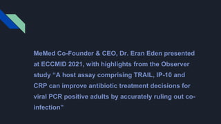 MeMed Co-Founder & CEO, Dr. Eran Eden presented
at ECCMID 2021, with highlights from the Observer
study “A host assay comprising TRAIL, IP-10 and
CRP can improve antibiotic treatment decisions for
viral PCR positive adults by accurately ruling out co-
infection”
 