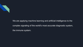 We are applying machine learning and artificial intelligence to the
complex signaling of the world's most accurate diagnostic system,
the immune system.
 