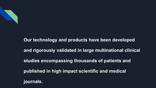 Our technology and products have been developed
and rigorously validated in large multinational clinical
studies encompassing thousands of patients and
published in high impact scientific and medical
journals.
 