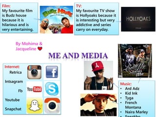 Film: 
My favourite film 
is Budz house 
because it is 
hilarious and is 
very entertaining. 
TV: 
My favourite TV show 
is Hollyoaks because it 
is interesting but very 
addictive and series 
carry on everyday. 
Music: 
• Ard Adz 
• Kid Ink 
• Tyga 
• French 
Montana 
• Naira Marley 
• Sneakbo 
By Mohima & 
Jacqueline 
Internet: 
Retrica 
Intsagram 
Fb 
Youtube 
Snapchat 
