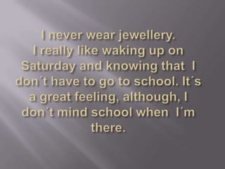 I neverwearjewellery.I reallylikewaking up onSaturday and knowingthatI don´thavetogotoschool. It´s a greatfeeling, although, I don´tmindschoolwhenI´mthere.
