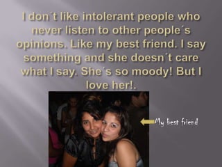 I don´tlikeintolerantpeoplewhonever listen tootherpeople´sopinions. Like my bestfriend. I saysomething and shedoesn´tcarewhat I say. She´s so moody! But I loveher!.My bestfriend