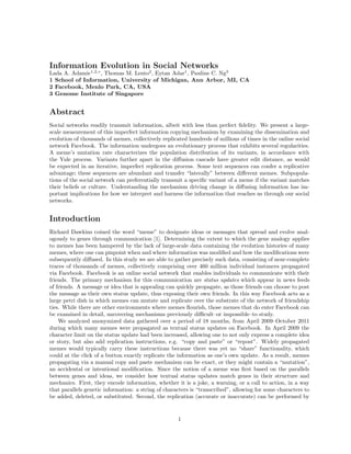 Information Evolution in Social Networks
Lada A. Adamic1,2,∗ , Thomas M. Lento2 , Eytan Adar1 , Pauline C. Ng3
1 School of Information, University of Michigan, Ann Arbor, MI, CA
2 Facebook, Menlo Park, CA, USA
3 Genome Institute of Singapore

Abstract
Social networks readily transmit information, albeit with less than perfect ﬁdelity. We present a largescale measurement of this imperfect information copying mechanism by examining the dissemination and
evolution of thousands of memes, collectively replicated hundreds of millions of times in the online social
network Facebook. The information undergoes an evolutionary process that exhibits several regularities.
A meme’s mutation rate characterizes the population distribution of its variants, in accordance with
the Yule process. Variants further apart in the diﬀusion cascade have greater edit distance, as would
be expected in an iterative, imperfect replication process. Some text sequences can confer a replicative
advantage; these sequences are abundant and transfer “laterally” between diﬀerent memes. Subpopulations of the social network can preferentially transmit a speciﬁc variant of a meme if the variant matches
their beliefs or culture. Understanding the mechanism driving change in diﬀusing information has important implications for how we interpret and harness the information that reaches us through our social
networks.

Introduction
Richard Dawkins coined the word “meme” to designate ideas or messages that spread and evolve analogously to genes through communication [1]. Determining the extent to which the gene analogy applies
to memes has been hampered by the lack of large-scale data containing the evolution histories of many
memes, where one can pinpoint when and where information was modiﬁed and how the modiﬁcations were
subsequently diﬀused. In this study we are able to gather precisely such data, consisting of near-complete
traces of thousands of memes, collectively comprising over 460 million individual instances propagated
via Facebook. Facebook is an online social network that enables individuals to communicate with their
friends. The primary mechanism for this communication are status updates which appear in news feeds
of friends. A message or idea that is appealing can quickly propagate, as those friends can choose to post
the message as their own status update, thus exposing their own friends. In this way Facebook acts as a
large petri dish in which memes can mutate and replicate over the substrate of the network of friendship
ties. While there are other environments where memes ﬂourish, those memes that do enter Facebook can
be examined in detail, uncovering mechanisms previously diﬃcult–or impossible–to study.
We analyzed anonymized data gathered over a period of 18 months, from April 2009–October 2011
during which many memes were propagated as textual status updates on Facebook. In April 2009 the
character limit on the status update had been increased, allowing one to not only express a complete idea
or story, but also add replication instructions, e.g. “copy and paste” or “repost”. Widely propagated
memes would typically carry these instructions because there was yet no “share” functionality, which
could at the click of a button exactly replicate the information as one’s own update. As a result, memes
propagating via a manual copy and paste mechanism can be exact, or they might contain a “mutation”,
an accidental or intentional modiﬁcation. Since the notion of a meme was ﬁrst based on the parallels
between genes and ideas, we consider how textual status updates match genes in their structure and
mechanics. First, they encode information, whether it is a joke, a warning, or a call to action, in a way
that parallels genetic information: a string of characters is “transcribed”, allowing for some characters to
be added, deleted, or substituted. Second, the replication (accurate or inaccurate) can be performed by

1

 