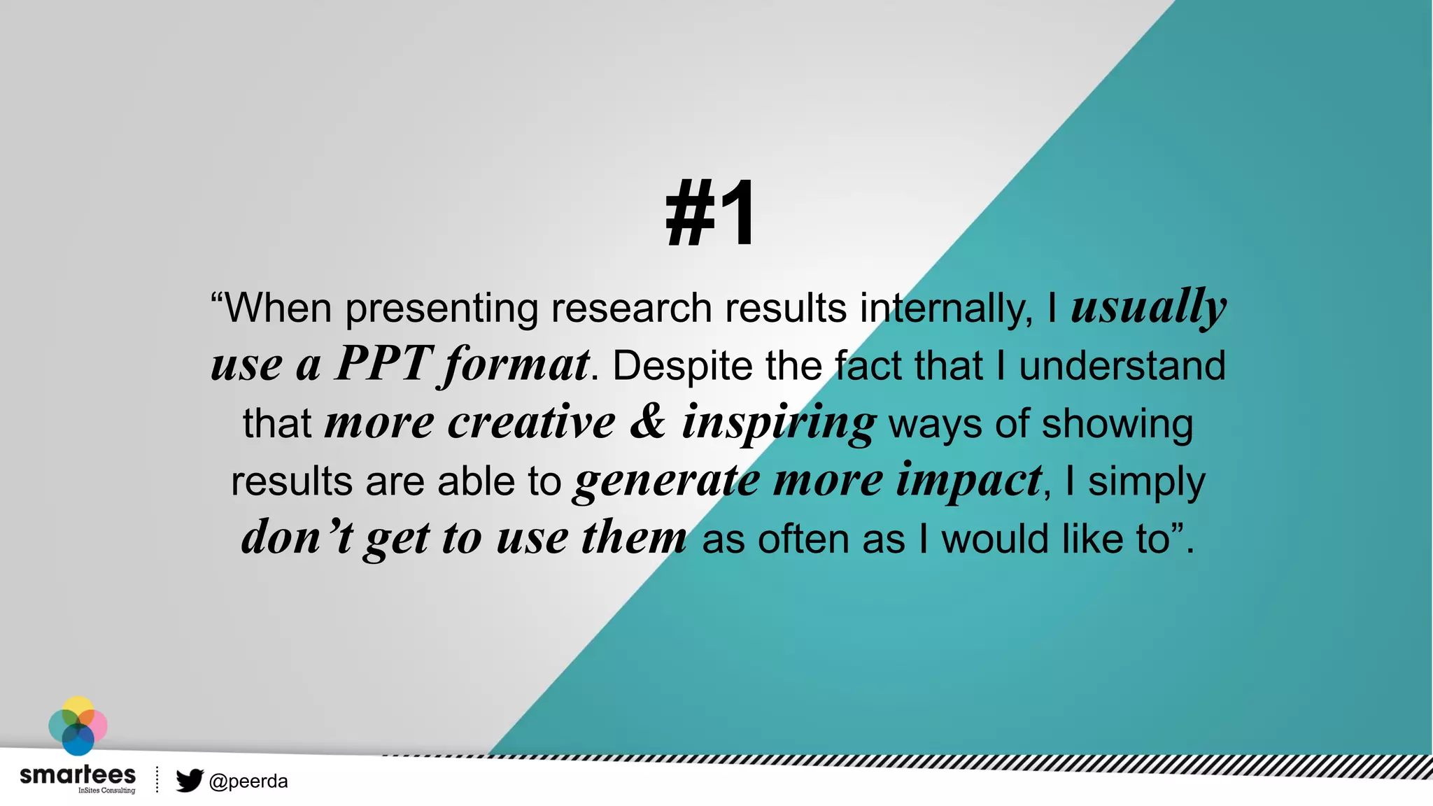 “When presenting research results internally, I usually
use a PPT format. Despite the fact that I understand
that more creative & inspiring ways of showing
results are able to generate more impact, I simply
don’t get to use them as often as I would like to”.
#1
@peerda
 