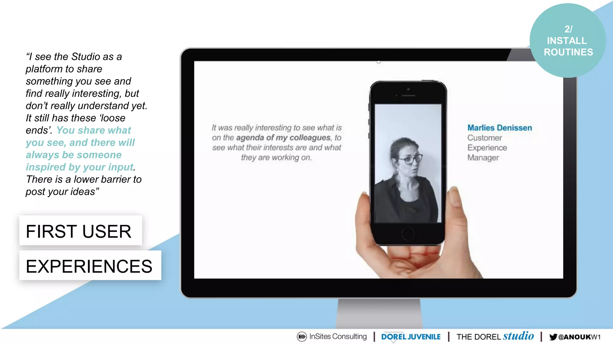 FIRST USER
EXPERIENCES
“I see the Studio as a
platform to share
something you see and
find really interesting, but
don’t really understand yet.
It still has these ‘loose
ends’. You share what
you see, and there will
always be someone
inspired by your input.
There is a lower barrier to
post your ideas”
2/
INSTALL
ROUTINES
 