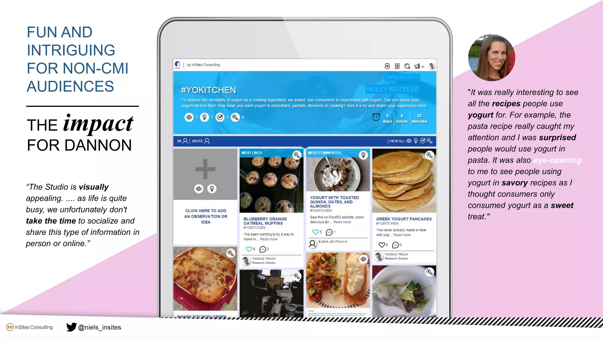 "It was really interesting to see
all the recipes people use
yogurt for. For example, the
pasta recipe really caught my
attention and I was surprised
people would use yogurt in
pasta. It was also eye-opening
to me to see people using
yogurt in savory recipes as I
thought consumers only
consumed yogurt as a sweet
treat."
FUN AND
INTRIGUING
FOR NON-CMI
AUDIENCES
THE impact
FOR DANNON
“The Studio is visually
appealing. .... as life is quite
busy, we unfortunately don't
take the time to socialize and
share this type of information in
person or online.”
 