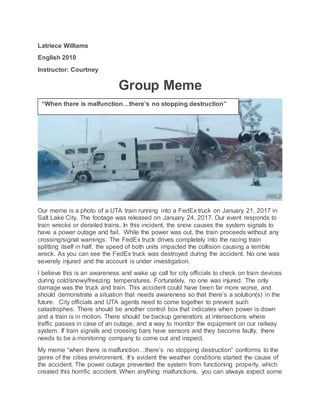 Latriece Williams
English 2010
Instructor: Courtney
Group Meme
Our meme is a photo of a UTA train running into a FedEx truck on January 21, 2017 in
Salt Lake City. The footage was released on January 24, 2017. Our event responds to
train wrecks or derailed trains. In this incident, the snow causes the system signals to
have a power outage and fail. While the power was out, the train proceeds without any
crossing/signal warnings. The FedEx truck drives completely into the racing train
splitting itself in half, the speed of both units impacted the collision causing a terrible
wreck. As you can see the FedEx truck was destroyed during the accident. No one was
severely injured and the account is under investigation.
I believe this is an awareness and wake up call for city officials to check on train devices
during cold/snowy/freezing temperatures. Fortunately, no one was injured. The only
damage was the truck and train. This accident could have been far more worse, and
should demonstrate a situation that needs awareness so that there’s a solution(s) in the
future. City officials and UTA agents need to come together to prevent such
catastrophes. There should be another control box that indicates when power is down
and a train is in motion. There should be backup generators at intersections where
traffic passes in case of an outage, and a way to monitor the equipment on our railway
system. If train signals and crossing bars have sensors and they become faulty, there
needs to be a monitoring company to come out and inspect.
My meme “when there is malfunction…there’s no stopping destruction” conforms to the
genre of the cities environment. It’s evident the weather conditions started the cause of
the accident. The power outage prevented the system from functioning properly, which
created this horrific accident. When anything malfunctions, you can always expect some
“When there is malfunction…there’s no stopping destruction”
 