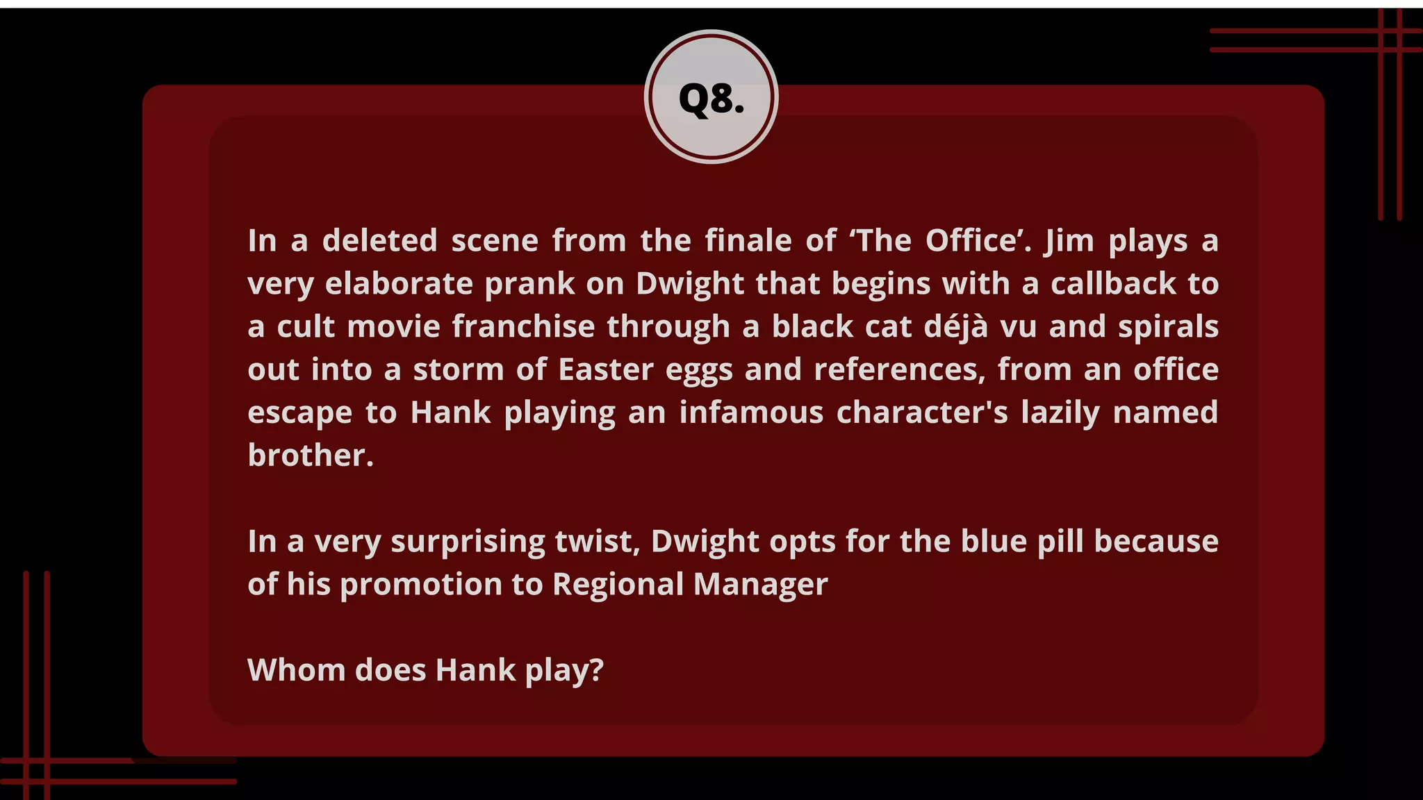 Q8.
In a deleted scene from the finale of ‘The Office’. Jim plays a
very elaborate prank on Dwight that begins with a callback to
a cult movie franchise through a black cat déjà vu and spirals
out into a storm of Easter eggs and references, from an office
escape to Hank playing an infamous character's lazily named
brother.
In a very surprising twist, Dwight opts for the blue pill because
of his promotion to Regional Manager
Whom does Hank play?
 