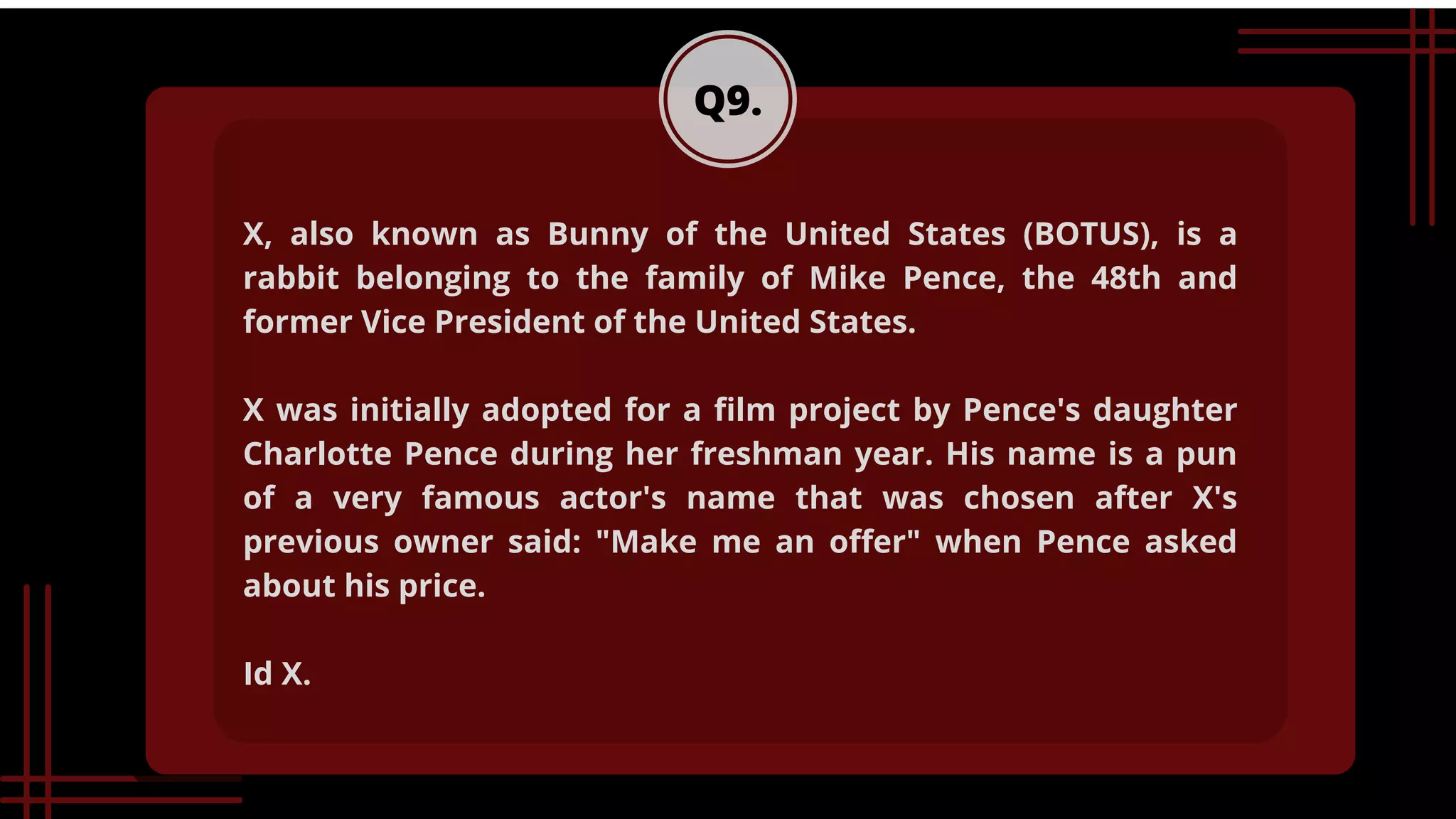Q9.
X, also known as Bunny of the United States (BOTUS), is a
rabbit belonging to the family of Mike Pence, the 48th and
former Vice President of the United States.
X was initially adopted for a film project by Pence's daughter
Charlotte Pence during her freshman year. His name is a pun
of a very famous actor's name that was chosen after X's
previous owner said: "Make me an offer" when Pence asked
about his price.
Id X.
 