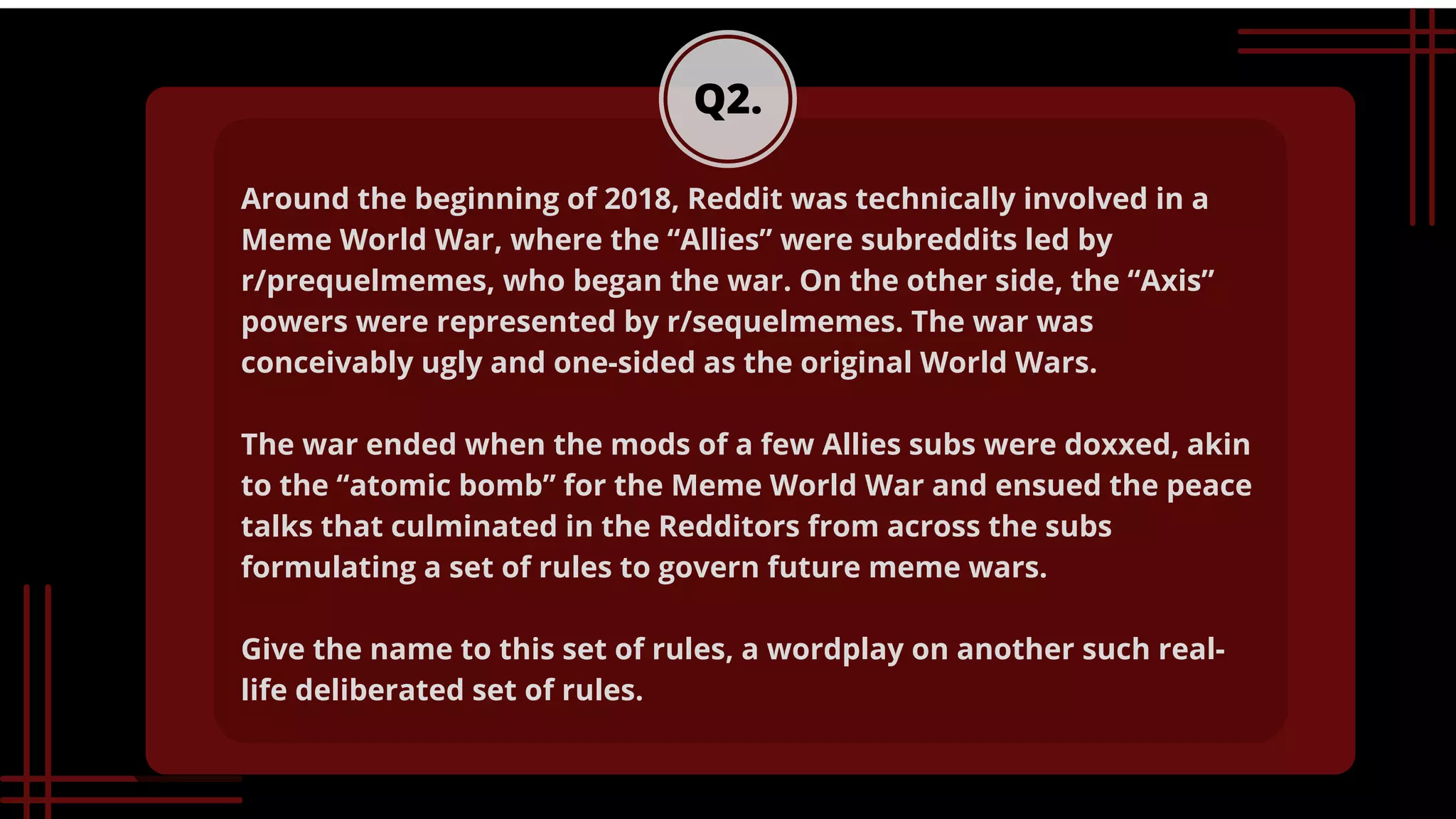 Q2.
Around the beginning of 2018, Reddit was technically involved in a
Meme World War, where the “Allies” were subreddits led by
r/prequelmemes, who began the war. On the other side, the “Axis”
powers were represented by r/sequelmemes. The war was
conceivably ugly and one-sided as the original World Wars.
The war ended when the mods of a few Allies subs were doxxed, akin
to the “atomic bomb” for the Meme World War and ensued the peace
talks that culminated in the Redditors from across the subs
formulating a set of rules to govern future meme wars.
Give the name to this set of rules, a wordplay on another such real-
life deliberated set of rules.


 