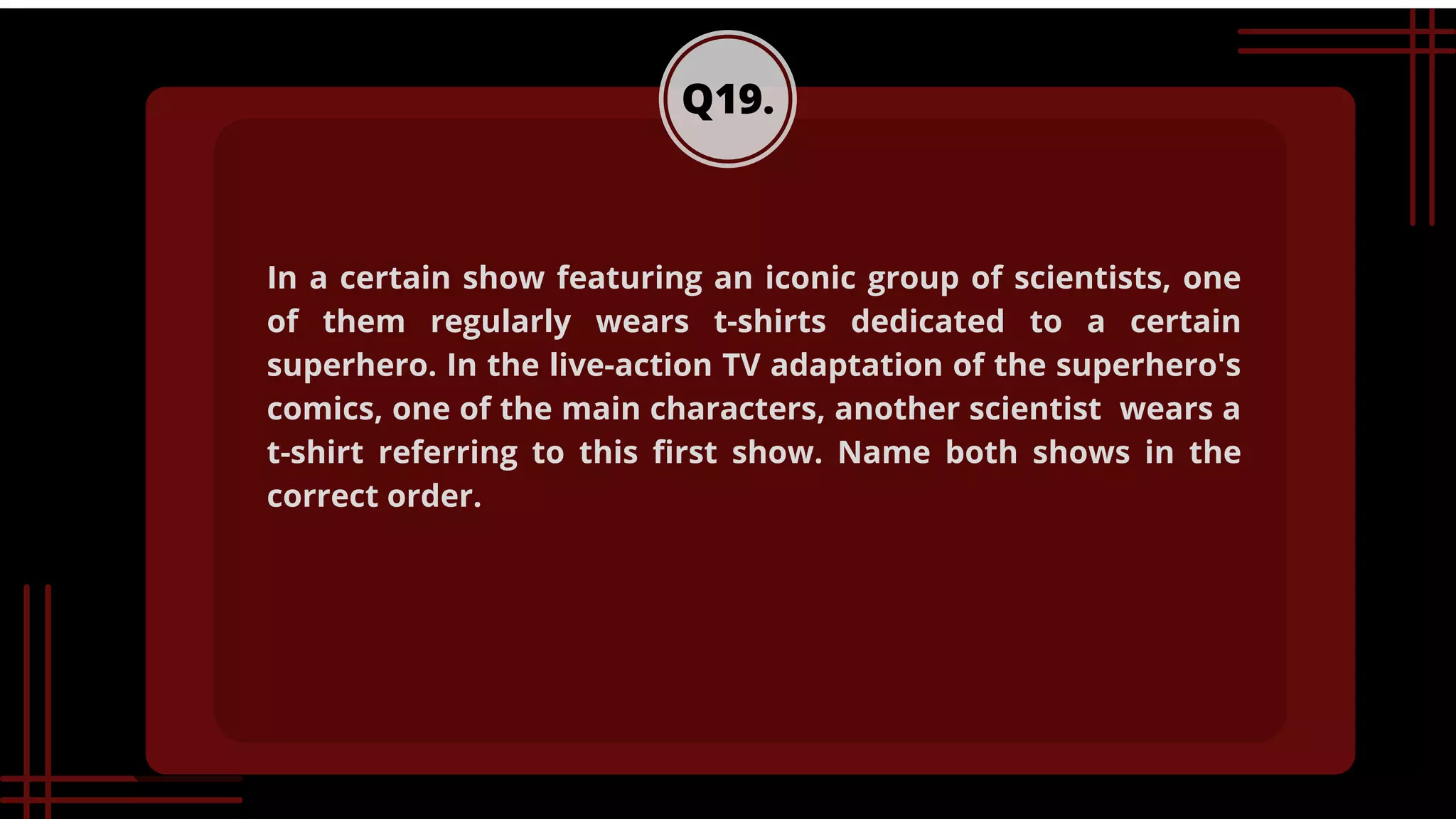 Q19.
In a certain show featuring an iconic group of scientists, one
of them regularly wears t-shirts dedicated to a certain
superhero. In the live-action TV adaptation of the superhero's
comics, one of the main characters, another scientist wears a
t-shirt referring to this first show. Name both shows in the
correct order.
 