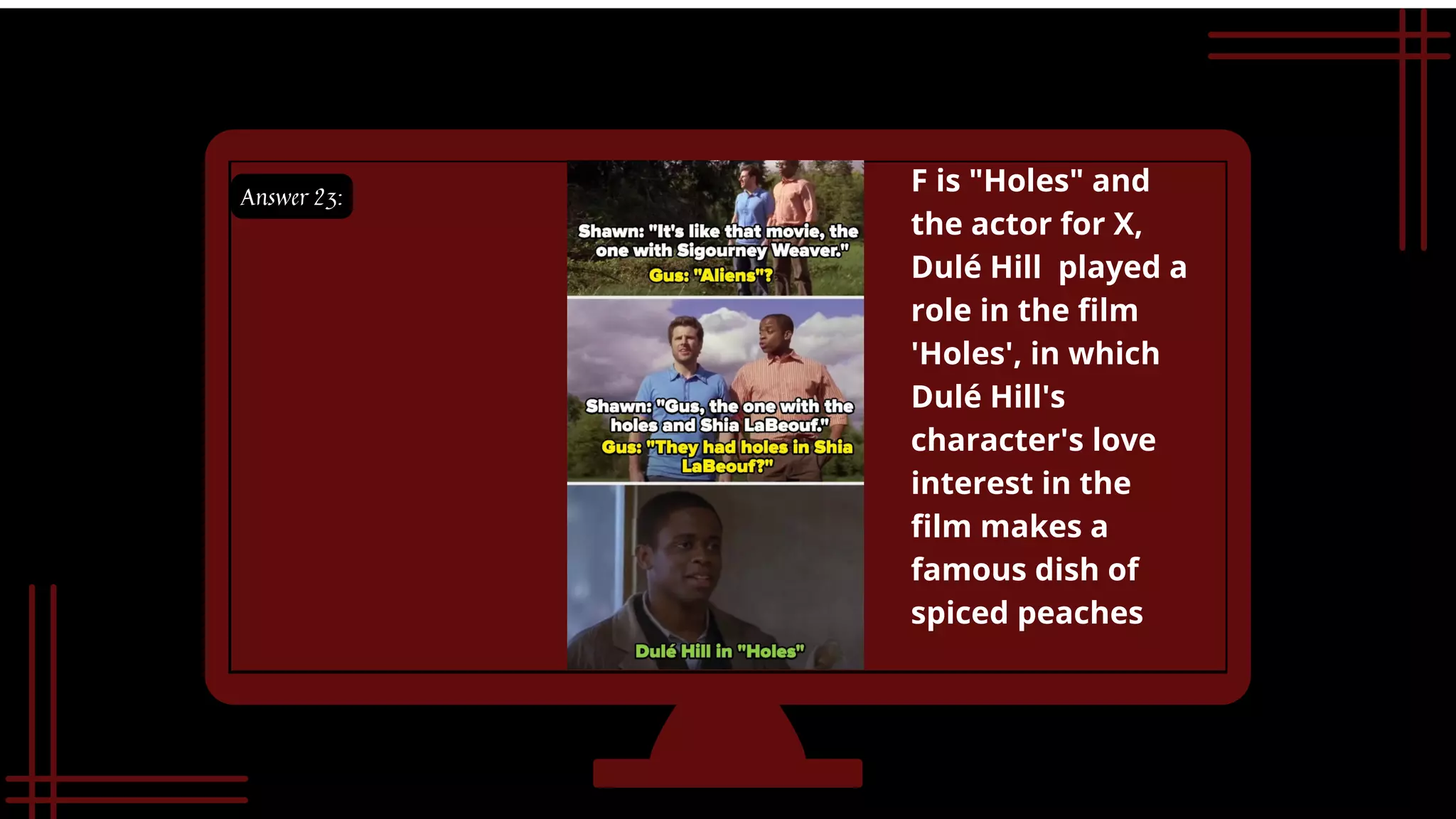 Answer 23:


F is "Holes" and 

the actor for X,

Dulé Hill played a

role in the film
'Holes', in which

Dulé Hill's

character's love

interest in the
film makes a

famous dish of

spiced peaches
 