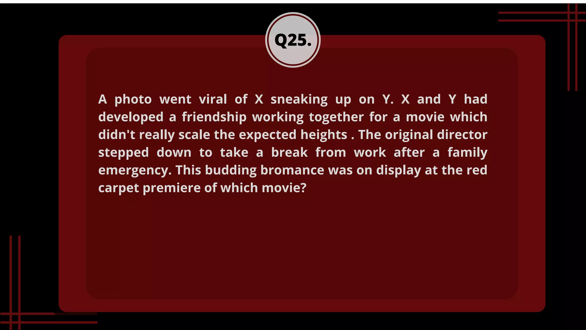 Q25.
A photo went viral of X sneaking up on Y. X and Y had
developed a friendship working together for a movie which
didn't really scale the expected heights . The original director
stepped down to take a break from work after a family
emergency. This budding bromance was on display at the red
carpet premiere of which movie?
 