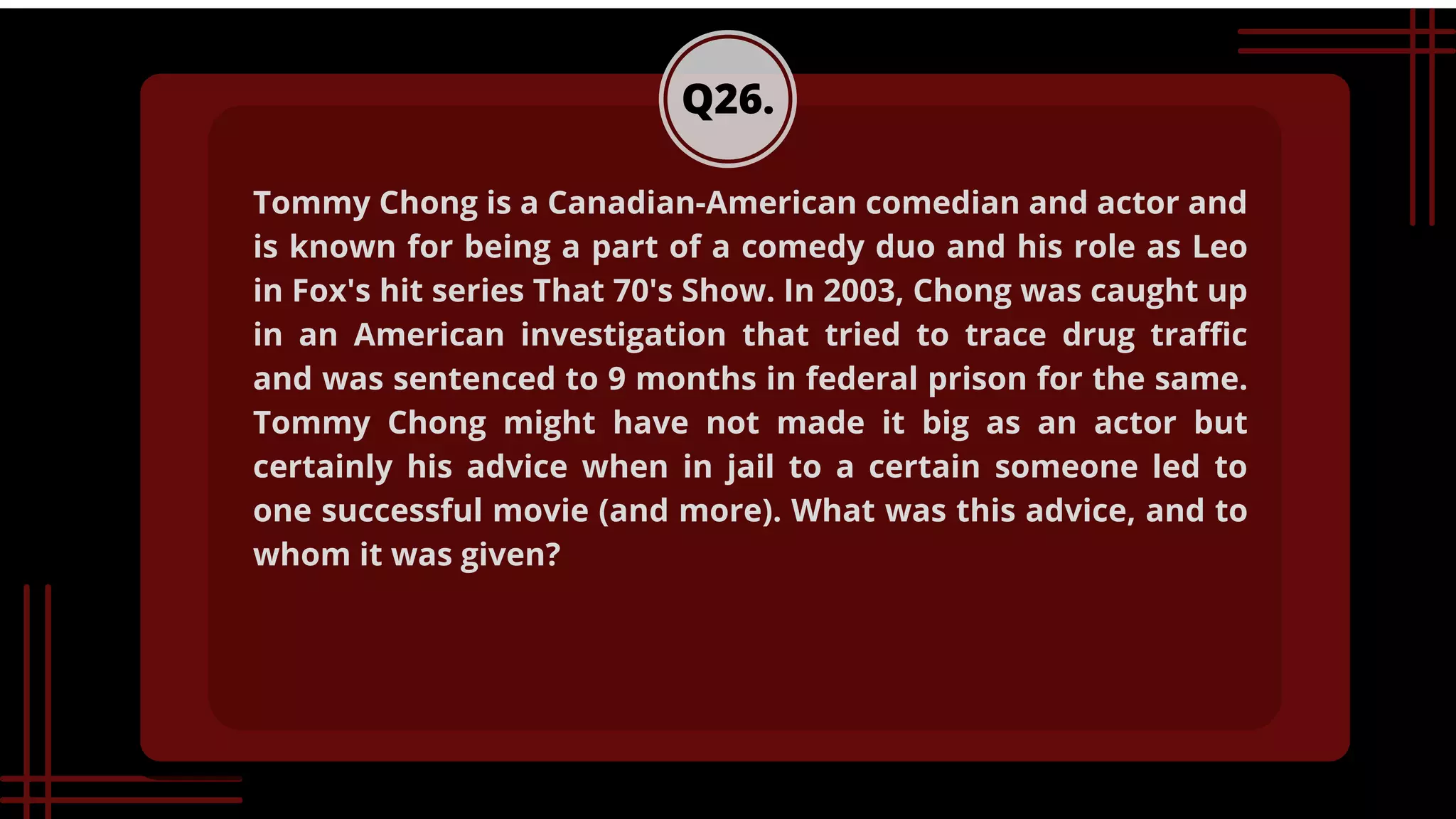 Q26.
Tommy Chong is a Canadian-American comedian and actor and
is known for being a part of a comedy duo and his role as Leo
in Fox's hit series That 70's Show. In 2003, Chong was caught up
in an American investigation that tried to trace drug traffic
and was sentenced to 9 months in federal prison for the same.
Tommy Chong might have not made it big as an actor but
certainly his advice when in jail to a certain someone led to
one successful movie (and more). What was this advice, and to
whom it was given?
 