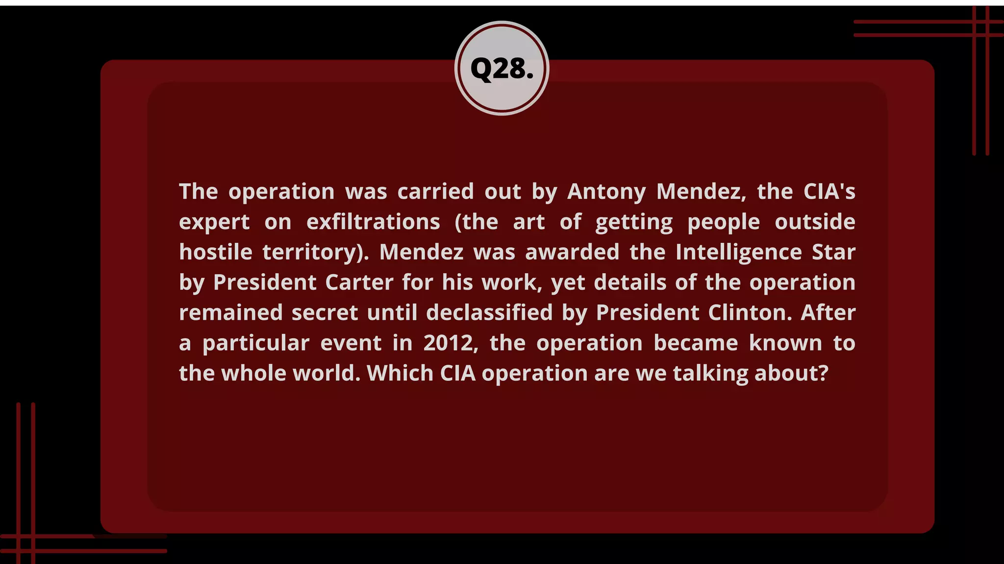 Q28.
The operation was carried out by Antony Mendez, the CIA's
expert on exfiltrations (the art of getting people outside
hostile territory). Mendez was awarded the Intelligence Star
by President Carter for his work, yet details of the operation
remained secret until declassified by President Clinton. After
a particular event in 2012, the operation became known to
the whole world. Which CIA operation are we talking about?
 