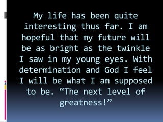 My life has been quite interesting thus far. I am hopeful that my future will be as bright as the twinkle I saw in my young eyes. With determination and God I feel I will be what I am supposed to be. “The next level of greatness!”