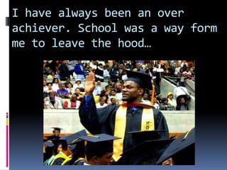 I have always been an over achiever. School was a way form me to leave the hood…