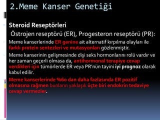 2.Meme Kanser Genetiği
 Steroid Reseptörleri
Östrojen reseptörü (ER), Progesteron reseptörü (PR):
 Meme kanserlerinde ER genine ait alternatif kırpılma olayları ile
farklı protein sentezleri ve mutasyonları gözlenmiştir.
 Meme kanserinin gelişmesinde dişi seks hormonlarını rolü vardır ve
her zaman geçerli olmasa da, antihormonal terapiye cevap
verdikleri için tümörlerde ER veya PR’nün tayini iyi prognoz olarak
kabul edilir.
 Meme kanserlerinde %60 dan daha fazlasında ER pozitif
olmasına rağmen bunların yaklaşık üçte biri endokrin tedaviye
cevap vermezler.
 
