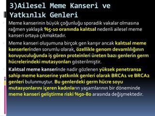 3)Ailesel Meme Kanseri ve
Yatkınlık Genleri
 Meme kanserinin büyük çoğunluğu sporadik vakalar olmasına
rağmen yaklaşık %5-10 oranında kalıtsal nedenli ailesel meme
kanseri ortaya çıkmaktadır.
 Meme kanseri oluşumuna birçok gen karışır ancak kalıtsal meme
kanserlerinden sorumlu olarak, özellikle genom devamlılığının
koruyuculuğunda iş gören proteinleri üreten bazı genlerin germ
hücrelerindeki mutasyonları gösterilmiştir.
 Kalıtsal meme kanserinde nadir gözlenen yüksek penetransa
sahip meme kanserine yatkınlık genleri olarak BRCA1 ve BRCA2
genleri bulunmuştur. Bu genlerdeki germ hücre soyu
mutasyonlarını içeren kadınların yaşamlarının bir döneminde
meme kanseri geliştirme riski %50-80 arasında değişmektedir.
 
