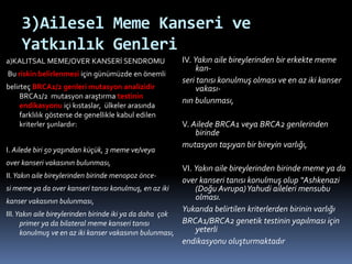 3)Ailesel Meme Kanseri ve
Yatkınlık Genleri
a)KALITSAL MEME/OVER KANSERİ SENDROMU
Bu riskin belirlenmesi için günümüzde en önemli
belirteç BRCA1/2 genleri mutasyon analizidir
BRCA1/2 mutasyon araştırma testinin
endikasyonu içi kıstaslar, ülkeler arasında
farklılık gösterse de genellikle kabul edilen
kriterler şunlardır:
I. Ailede biri 50 yaşından küçük, 3 meme ve/veya
over kanseri vakasının bulunması,
II.Yakın aile bireylerinden birinde menopoz önce-
si meme ya da over kanseri tanısı konulmuş, en az iki
kanser vakasının bulunması,
III.Yakın aile bireylerinden birinde iki ya da daha çok
primer ya da bilateral meme kanseri tanısı
konulmuş ve en az iki kanser vakasının bulunması,
IV. Yakın aile bireylerinden bir erkekte meme
kan-
seri tanısı konulmuş olması ve en az iki kanser
vakası-
nın bulunması,
V. Ailede BRCA1 veya BRCA2 genlerinden
birinde
mutasyon taşıyan bir bireyin varlığı,
VI. Yakın aile bireylerinden birinde meme ya da
over kanseri tanısı konulmuş olup “Ashkenazi
(Doğu Avrupa)Yahudi aileleri mensubu
olması.
Yukarıda belirtilen kriterlerden birinin varlığı
BRCA1/BRCA2 genetik testinin yapılması için
yeterli
endikasyonu oluşturmaktadır
 