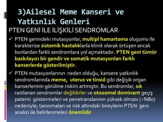 3)Ailesel Meme Kanseri ve
Yatkınlık Genleri
PTEN GENİ İLE İLİŞKİLİ SENDROMLAR
 PTEN genindeki mutasyonlar, multipl hamartoma oluşumu ile
karakterize sistemik hastalıklarla klinik olarak örtüşen ancak
bunlardan farklı sendromlara yol açmaktadır. PTEN geni tümör
baskılayıcı bir gendir ve somatik mutasyonları farklı
kanserlerde gösterilmiştir.
 PTEN mutasyonlarının neden olduğu, kansere yatkınlık
sendromlarında meme, uterus ve tiroid gibi değişik organ
kanserlerinin görülme riskini artmıştır. Bu sendromlar, sık
rastlanan sendromlar değildirler ve otozomal dominant geçiş
paterni göstermeleri ve penetranslarının yüksek olması (~%80)
nedeniyle; tanınmaları ve risk altındaki bireylerin PTEN geni
analizi ile belirlenmeleri önemlidir
 