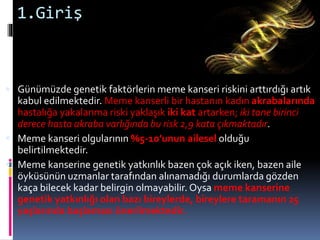 1.Giriş
 Günümüzde genetik faktörlerin meme kanseri riskini arttırdığı artık
kabul edilmektedir. Meme kanserli bir hastanın kadın akrabalarında
hastalığa yakalanma riski yaklaşık iki kat artarken; iki tane birinci
derece hasta akraba varlığında bu risk 2,9 kata çıkmaktadır.
 Meme kanseri olgularının %5-10’unun ailesel olduğu
belirtilmektedir.
 Meme kanserine genetik yatkınlık bazen çok açık iken, bazen aile
öyküsünün uzmanlar tarafından alınamadığı durumlarda gözden
kaça bilecek kadar belirgin olmayabilir. Oysa meme kanserine
genetik yatkınlığı olan bazı bireylerde, bireylere taramanın 25
yaşlarında başlaması önerilmektedir.
 