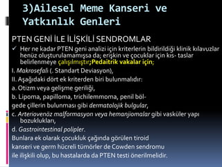 3)Ailesel Meme Kanseri ve
Yatkınlık Genleri
PTEN GENİ İLE İLİŞKİLİ SENDROMLAR
 Her ne kadar PTEN geni analizi için kriterlerin bildirildiği klinik kılavuzlar
henüz oluşturulamamışsa da; erişkin ve çocuklar için kıs- taslar
belirlenmeye çalışılmıştır;Pedaitrik vakalar için;
I. Makrosefali (. Standart Deviasyon),
II. Aşağıdaki dört ek kriterden biri bulunmalıdır:
a. Otizm veya gelişme geriliği,
b. Lipoma, papilloma, trichilemmoma, penil böl-
gede çillerin bulunması gibi dermatolojik bulgular,
c. Arteriovenöz malformasyon veya hemanjiomalar gibi vasküler yapı
bozuklukları,
d. Gastrointestinal polipler.
Bunlara ek olarak çocukluk çağında görülen tiroid
kanseri ve germ hücreli tümörler de Cowden sendromu
ile ilişkili olup, bu hastalarda da PTEN testi önerilmelidir.
 