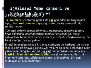 3)Ailesel Meme Kanseri ve
Yatkınlık GenleriLİ FRAUMENİ SENDROMU
 Li Fraumeni Sendromu, genellikle p53 genindeki mutasyonlarla
ilgili, otozomal dominant geçiş gösteren bir kansere yatkınlık
sendromudur.
 Yumuşak doku ve kemik sarkomları, premenapozal meme kanseri,
beyin kanserleri, adrenaokortikal tümörler ve lösemi gibi maliy
patolojilerle karekterize olur ve kansere yatkınlıktan başka herhangi bir
klinik manifestasyonu yoktur.
 Birinci dereceden akraba iki vakada sarkoma ve herhangi bir kanser
(her ikisinin de ortaya çıkış yaşı.45) ve 1.Ya da ikinci dereceden 3. bir
yakında herhangi bir kanser (.45 yaş) bulunması durumunda; aile
klasik Li Fraumeni sendromu ailesi olarak tanımlanır. Klasik Li
Fraumeni sendromu ailelerinde yüksek oranda (%70) p53 geni
mutasyonları bulunmaktadır.
 