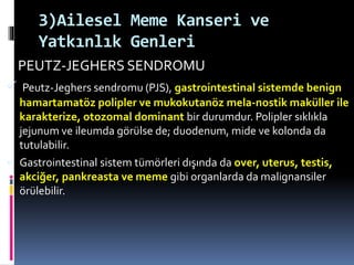 3)Ailesel Meme Kanseri ve
Yatkınlık Genleri
PEUTZ-JEGHERS SENDROMU
 Peutz-Jeghers sendromu (PJS), gastrointestinal sistemde benign
hamartamatöz polipler ve mukokutanöz mela-nostik maküller ile
karakterize, otozomal dominant bir durumdur. Polipler sıklıkla
jejunum ve ileumda görülse de; duodenum, mide ve kolonda da
tutulabilir.
 Gastrointestinal sistem tümörleri dışında da over, uterus, testis,
akciğer, pankreasta ve meme gibi organlarda da malignansiler
örülebilir.
 