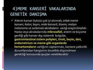 4)MEME KANSERİ VAKALARINDA
GENETİK DANIŞMA
 Ailenin kanser öyküsü çok iyi alınmalı; erkek meme
kanseri, kolon, beyin, mide kanserli, lösemi, maliyn
melanoma ve sarkomalı akrabaların varlığı araştırılmalıdır.
Hasta veya akrabalarında mikrosefali, anemi ve büyüme
geriliği gibi kanser dışı sistemik bulgular,
gastrointestinal sistem polipleri, tiroit, beyin, deri,
endometrium ve meme gibi organlarda
hemartomaların varlığının saptanması, kansere yatkınlık
durumlarından hangisinin öncelikle düşünülmesi
gerektiği konusunda ipuçları verebilecektir
 